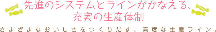 さまざまなおいしさをつくりだす、高度な生産ライン。 先進のシステムとラインがかなえる、 充実の生産体制 